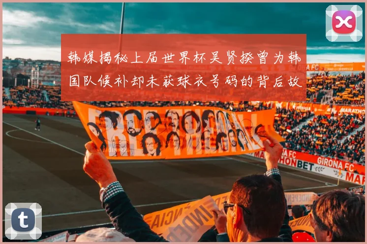 韩媒揭秘上届世界杯吴贤揆曾为韩国队候补却未获球衣号码的背后故事