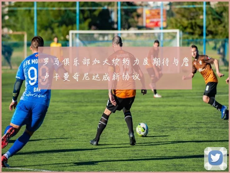 罗马俱乐部加大续约力度期待与詹卢卡曼奇尼达成新协议