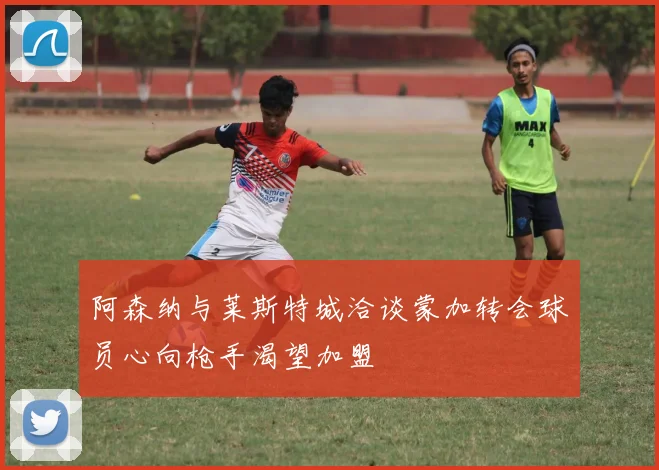 阿森纳与莱斯特城洽谈蒙加转会球员心向枪手渴望加盟