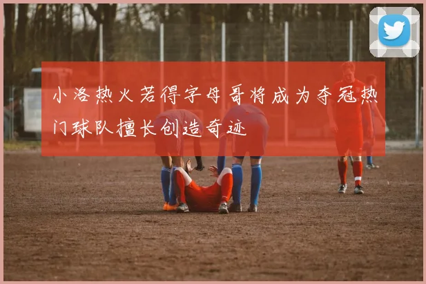 小洛热火若得字母哥将成为夺冠热门球队擅长创造奇迹