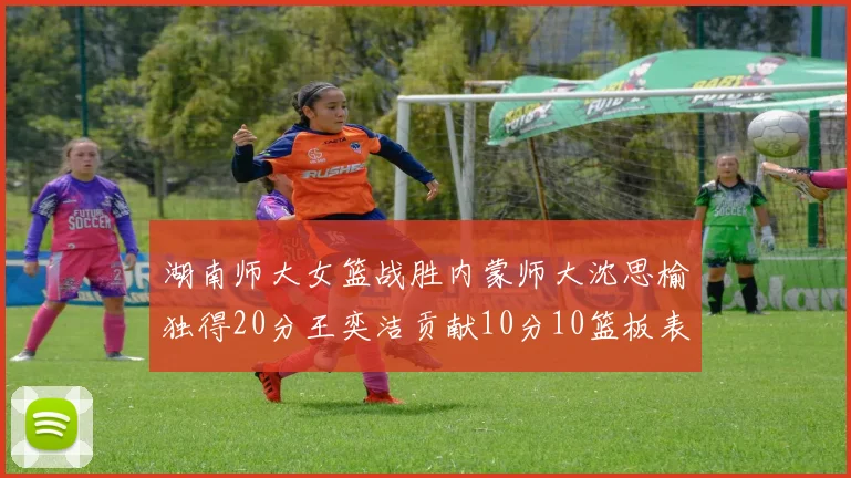 湖南师大女篮战胜内蒙师大沈思榆独得20分王奕洁贡献10分10篮板表现出色