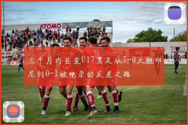 三个月内巨变U17男足从7-0大胜印尼到0-1被绝杀的反差之路