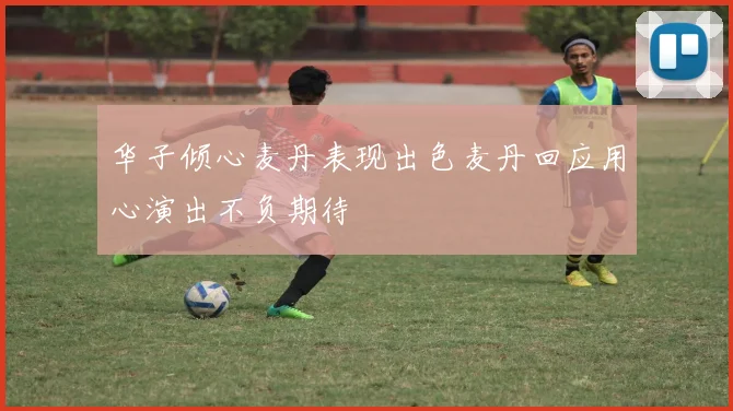 华子倾心麦丹表现出色麦丹回应用心演出不负期待