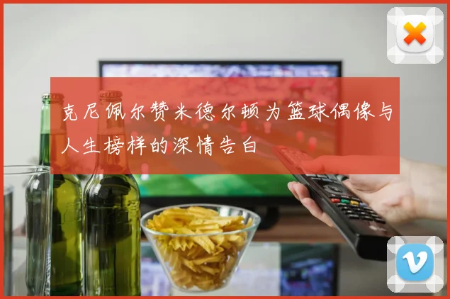 克尼佩尔赞米德尔顿为篮球偶像与人生榜样的深情告白
