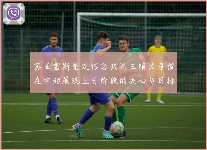 苏亚雷斯坚定信念武汉三镇力争留在中超展现上升阶段的决心与目标