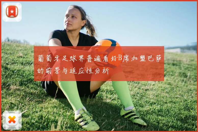 葡萄牙足球界普遍看好B席加盟巴萨的前景与适应性分析