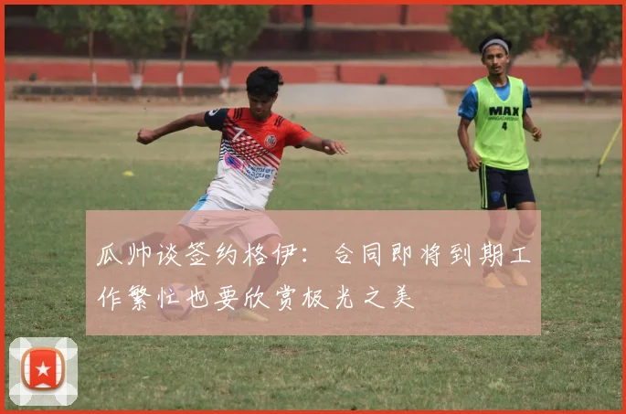 瓜帅谈签约格伊：合同即将到期工作繁忙也要欣赏极光之美