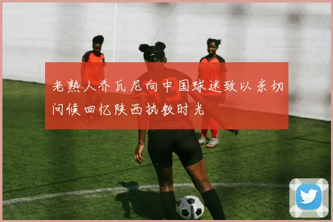 老熟人乔瓦尼向中国球迷致以亲切问候回忆陕西执教时光
