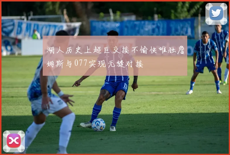 湖人历史上超巨交接不愉快唯独詹姆斯与077实现无缝对接