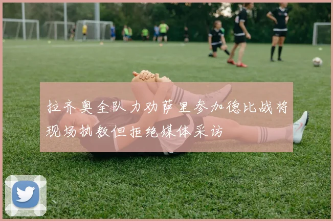 拉齐奥全队力劝萨里参加德比战将现场执教但拒绝媒体采访