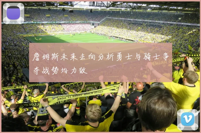 詹姆斯未来去向分析勇士与骑士争夺战势均力敌