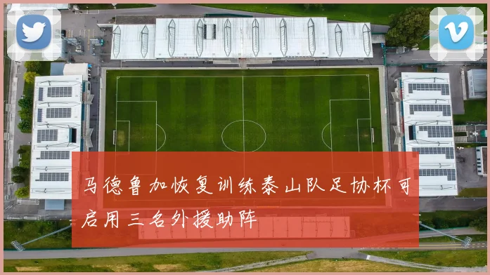 马德鲁加恢复训练泰山队足协杯可启用三名外援助阵