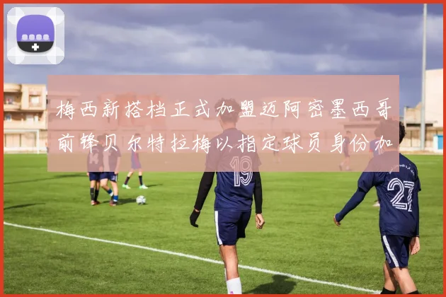 梅西新搭档正式加盟迈阿密墨西哥前锋贝尔特拉梅以指定球员身份加盟