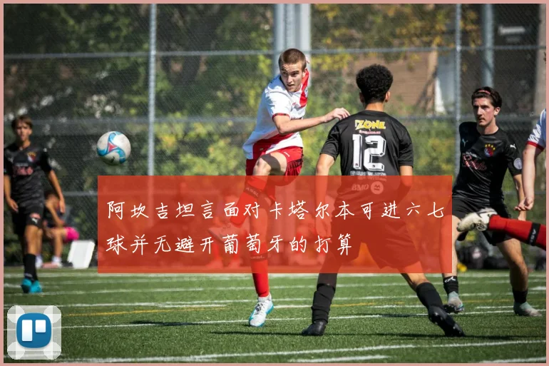 阿坎吉坦言面对卡塔尔本可进六七球并无避开葡萄牙的打算