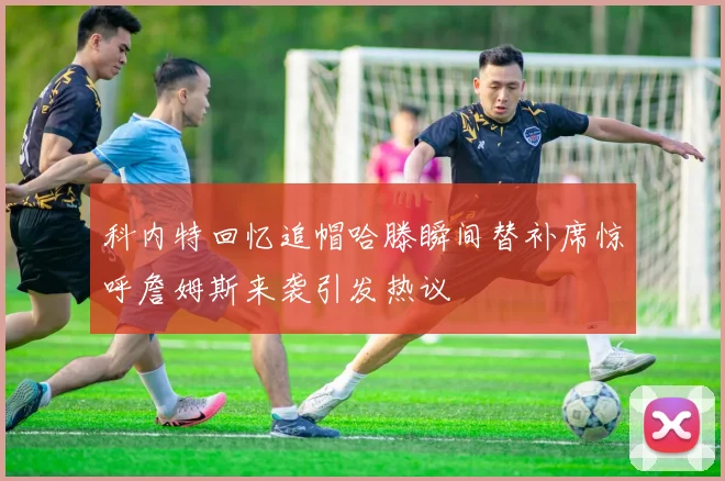 科内特回忆追帽哈滕瞬间替补席惊呼詹姆斯来袭引发热议