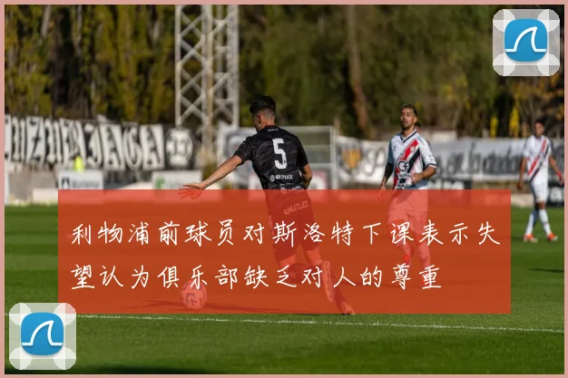 利物浦前球员对斯洛特下课表示失望认为俱乐部缺乏对人的尊重