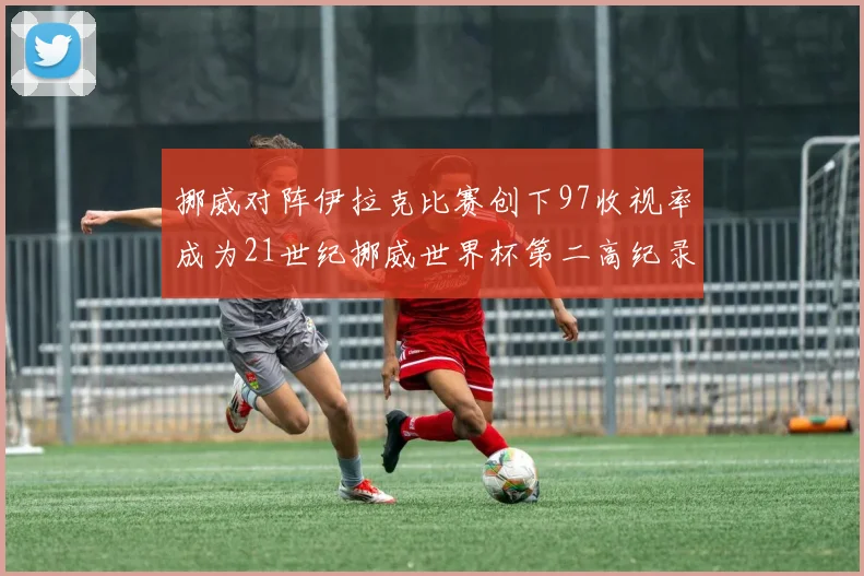 挪威对阵伊拉克比赛创下97收视率成为21世纪挪威世界杯第二高纪录
