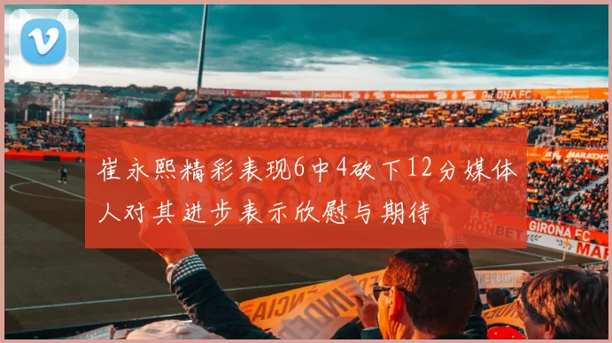 崔永熙精彩表现6中4砍下12分媒体人对其进步表示欣慰与期待