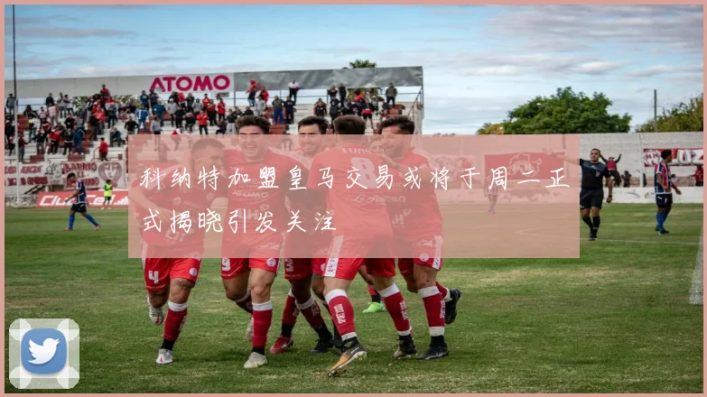 科纳特加盟皇马交易或将于周二正式揭晓引发关注