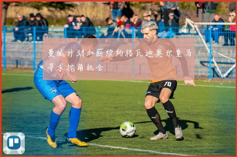 曼城计划加薪续约格瓦迪奥尔皇马寻求挖角机会