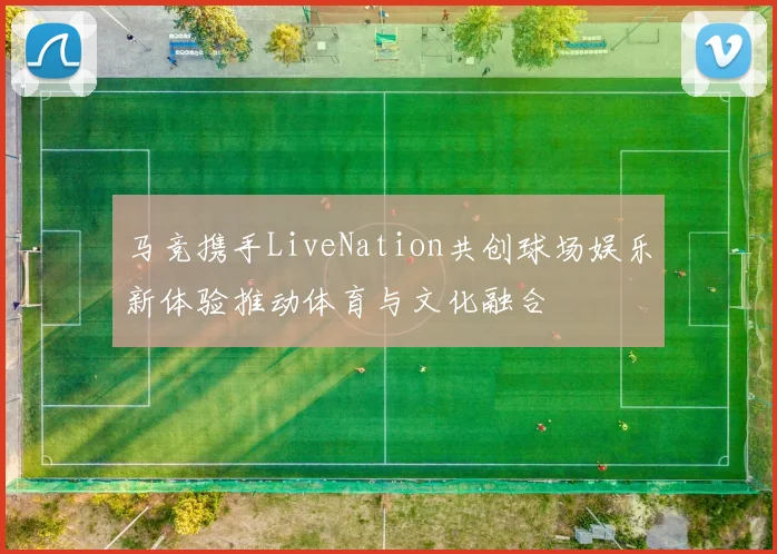 马竞携手LiveNation共创球场娱乐新体验推动体育与文化融合