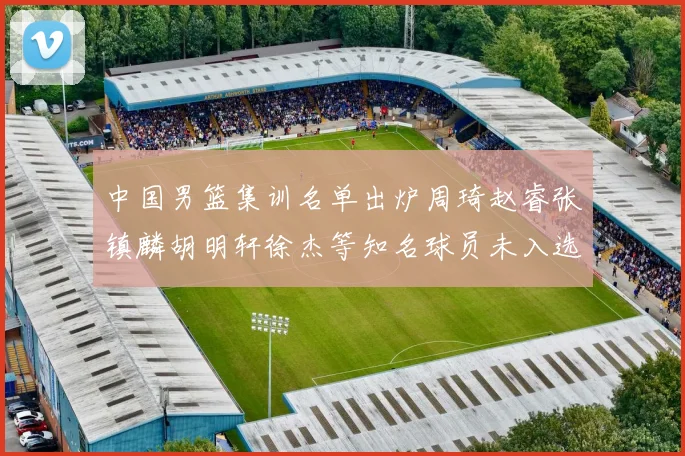 中国男篮集训名单出炉周琦赵睿张镇麟胡明轩徐杰等知名球员未入选