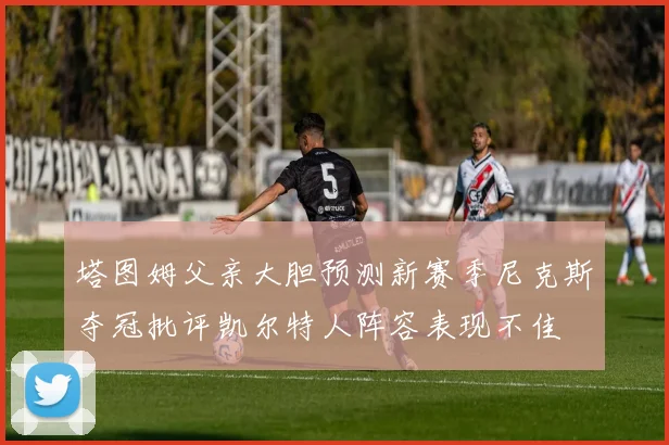 塔图姆父亲大胆预测新赛季尼克斯夺冠批评凯尔特人阵容表现不佳