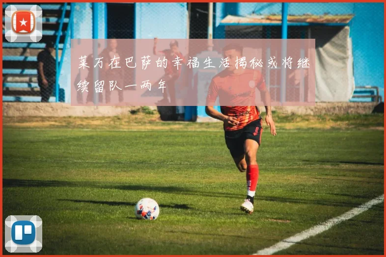 莱万在巴萨的幸福生活揭秘或将继续留队一两年