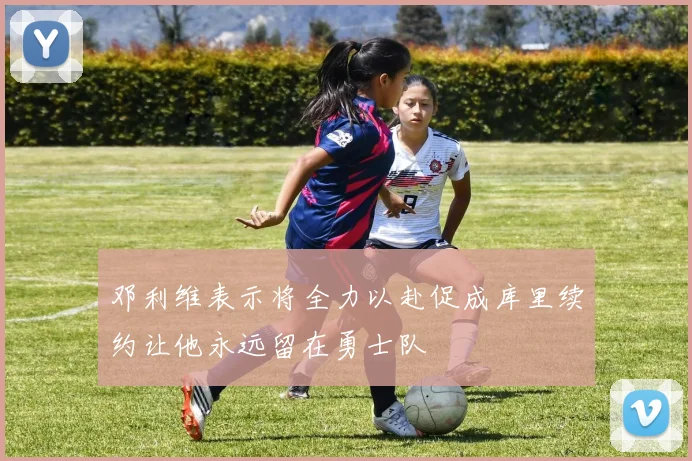 邓利维表示将全力以赴促成库里续约让他永远留在勇士队